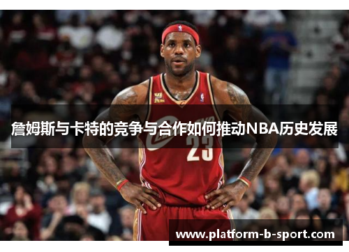 詹姆斯与卡特的竞争与合作如何推动NBA历史发展 詹姆斯与卡特的竞争与合作如何推动NBA历史发展