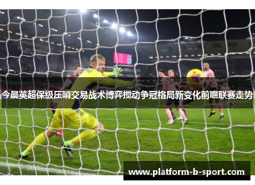 今晨英超保级压哨交易战术博弈搅动争冠格局新变化前瞻联赛走势