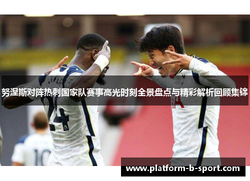 努涅斯对阵热刺国家队赛事高光时刻全景盘点与精彩解析回顾集锦