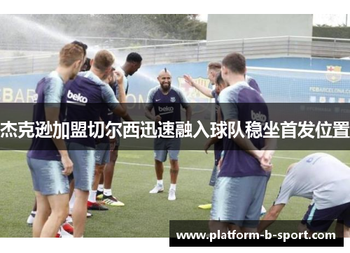 杰克逊加盟切尔西迅速融入球队稳坐首发位置