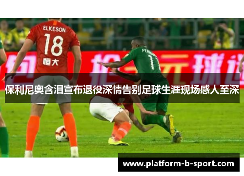 保利尼奥含泪宣布退役深情告别足球生涯现场感人至深